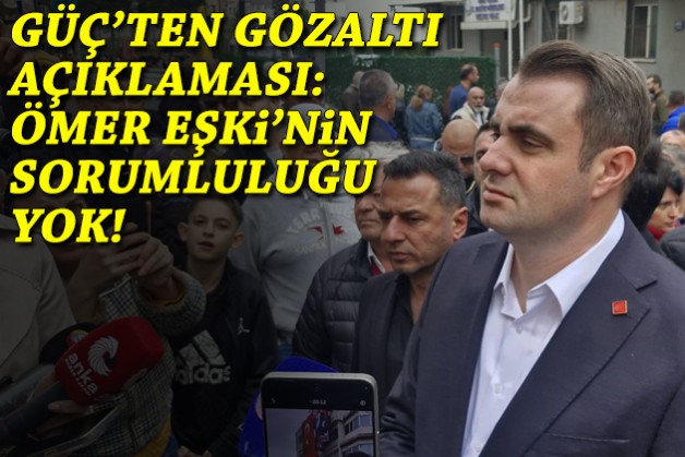Güç'ten gözaltı açıklaması: Ömer Eşki'nin bir sorumluluğu yok!